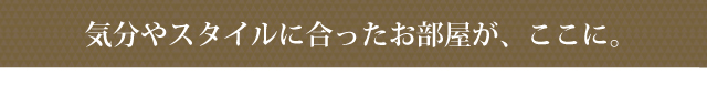 気分やスタイルに合ったお部屋が、ここに。